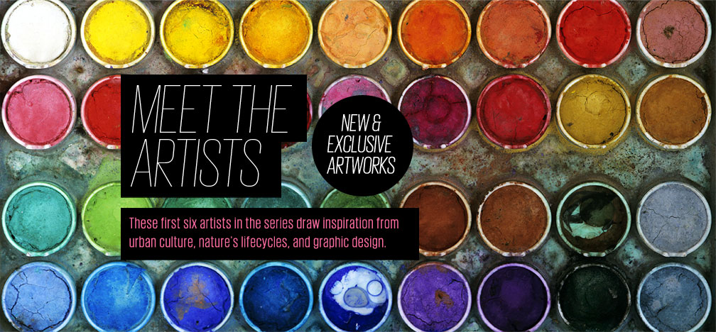 Meet the Artists - New & Exclusive Artworks - These first six artists in the series draw inspiration from urban culture, nature's lifecycles, and graphic design.