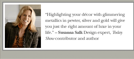 &ldquo;Highlighting your d&eacute;cor with glimmering metallics in pewter, silver and gold will give you just the right amount of luxe in your life.&rdquo; &ndash; Susanna Salk Design expert, Today Show contributor and author