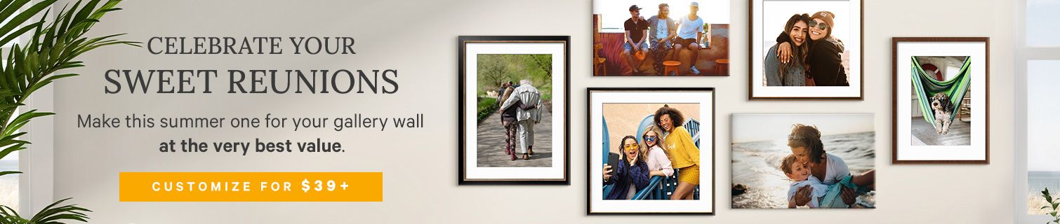 CELEBRATE YOUR SWEET REUNIONS. Make this summer one for your gallery wall at the very best value. CUSTOMIZE STARTING AT $39. >