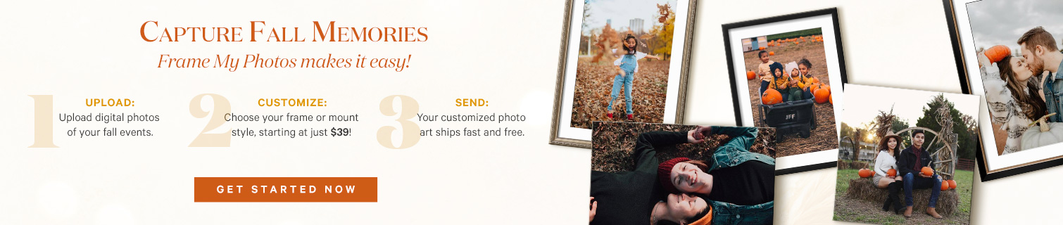 Capture fall memories. frame my photos makes it easy! 1. Upload your favorite digital photos.  2. Customize starting at just $39. 3. Your customized photo art ships fast and FREE! Get Started Now. >