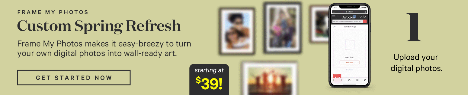 FRAME MY PHOTOS. Custom Spring Refresh Frame My Photos makes it easy-breezy to turn your own
digital photos into wall-ready art. STart Framing. Starting at $39. 1. Upload your favorite digital photo.  2. Customize on canvas, in a frame. 3. Your customized photo art ships fast and FREE! Turn pics into art. >