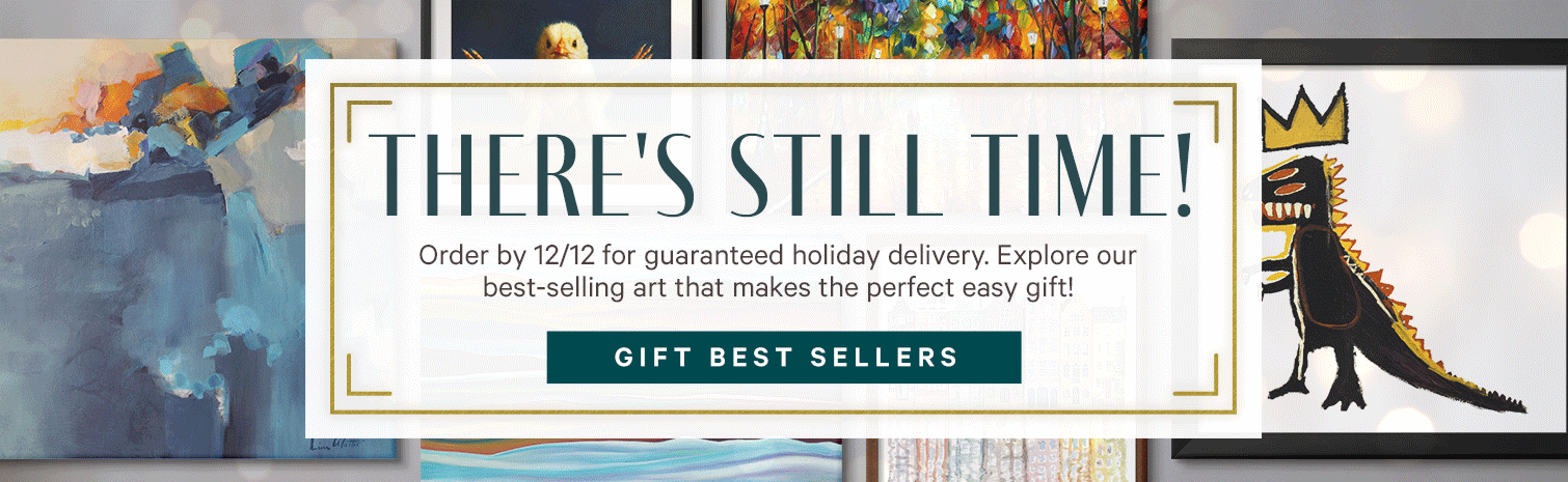 THERE'S STILL TIME! Order by 12/12 for guaranteed holiday delivery. Explore our best-selling art that makes the perfect easy gift! GIFT BEST SELLERS. >