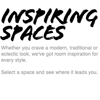 Inspiring Spaces - Whether you crave a modern, traditional or eclectic look, we've got room inspiration for every style. Select a space and see where it leads you.