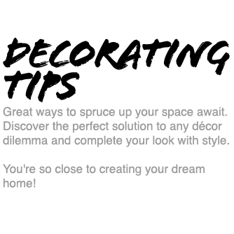 Decorating Tips - Great ways to spruce up your space await. Discover the perfect solution to any décor dilemma and complete your look with style. You're so close to creating your dream home!