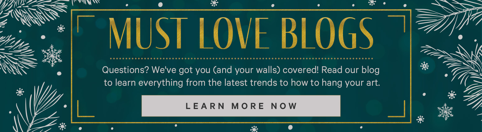 MUST LOVE BLOGS. Questions? We've got you (and your walls) covered! Read our blog to learn everything from the latest trends to how to hang your art. LEARN MORE NOW. >